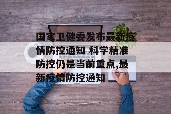 国家卫健委发布最新疫情防控通知 科学精准防控仍是当前重点,最新疫情防控通知